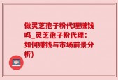 做灵芝孢子粉代理赚钱吗_灵芝孢子粉代理：如何赚钱与市场前景分析)