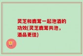 灵芝和鹿茸一起泡酒的功效(灵芝鹿茸共泡，酒品更佳)