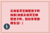 云南省灵芝破壁孢子粉加盟(加盟云南灵芝破壁孢子粉，轻松享受健康生活！)