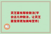 灵芝菌有那些做法(学会这几种做法，让灵芝菌变得更加美味营养)