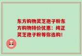 东方购物灵芝孢子粉东方购物特价优惠：纯正灵芝孢子粉等你选购！