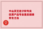 中山灵芝孢子粉专卖 优质产品专业售卖健康养生之选