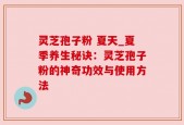 灵芝孢子粉 夏天_夏季养生秘诀：灵芝孢子粉的神奇功效与使用方法