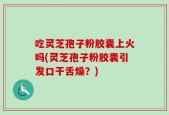 吃灵芝孢子粉胶囊上火吗(灵芝孢子粉胶囊引发口干舌燥？)