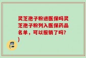 灵芝孢子粉进医保吗灵芝孢子粉列入医保药品名单，可以报销了吗？)
