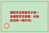 破壁灵芝胶囊多少钱一盒破壁灵芝胶囊：价格及功效一网打尽)