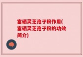 富硒灵芝孢子粉作用(富硒灵芝孢子粉的功效简介)