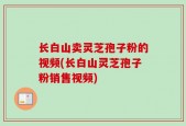 长白山卖灵芝孢子粉的视频(长白山灵芝孢子粉销售视频)