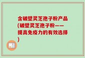 含破壁灵芝孢子粉产品(破壁灵芝孢子粉——提高免疫力的有效选择)