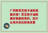 广药牌灵芝孢子油软胶囊价格？灵芝孢子油胶囊好像都挺贵的，在什么地方买比较有优惠