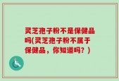 灵芝孢子粉不是保健品吗(灵芝孢子粉不属于保健品，你知道吗？)
