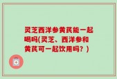 灵芝西洋参黄芪能一起喝吗(灵芝、西洋参和黄芪可一起饮用吗？)