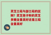 灵芝三萜与部三萜的区别？灵芝孢子粉的灵芝多糖含量高好还是三萜含量高好