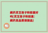 藏药灵芝孢子粉胶囊好吗(灵芝孢子粉胶囊：藏药高品质保健品)