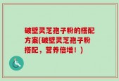 破壁灵芝孢子粉的搭配方案(破壁灵芝孢子粉搭配，营养倍增！)