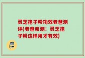 灵芝孢子粉功效老爸测评(老爸亲测：灵芝孢子粉这样用才有效)