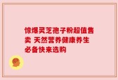惊爆灵芝孢子粉超值售卖 天然营养健康养生必备快来选购