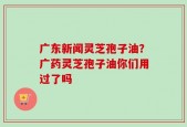 广东新闻灵芝孢子油？广药灵芝孢子油你们用过了吗
