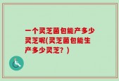一个灵芝菌包能产多少灵芝呢(灵芝菌包能生产多少灵芝？)