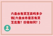 六盘水有灵芝卖吗多少钱(六盘水市是否有灵芝出售？价格如何？)