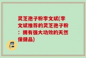 灵芝孢子粉李文斌(李文斌推荐的灵芝孢子粉：拥有强大功效的天然保健品)