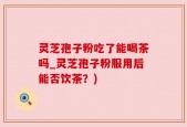 灵芝孢子粉吃了能喝茶吗_灵芝孢子粉服用后能否饮茶？)
