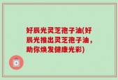 好辰光灵芝孢子油(好辰光推出灵芝孢子油，助你焕发健康光彩)