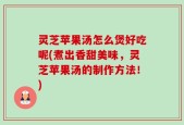 灵芝苹果汤怎么煲好吃呢(煮出香甜美味，灵芝苹果汤的制作方法！)