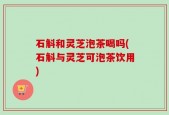 石斛和灵芝泡茶喝吗(石斛与灵芝可泡茶饮用)