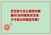 灵芝狍子怎么服用效果最好(如何服用灵芝狍子才能达到最佳效果？)