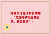吃完灵芝孢子粉打瞌睡_“灵芝孢子粉后易困倦，原因解析”)