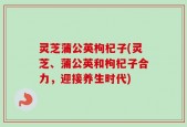 灵芝蒲公英枸杞子(灵芝、蒲公英和枸杞子合力，迎接养生时代)