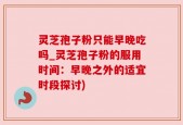 灵芝孢子粉只能早晚吃吗_灵芝孢子粉的服用时间：早晚之外的适宜时段探讨)