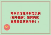 知乎灵芝孢子粉怎么买(知乎推荐：如何购买高质量灵芝孢子粉？)