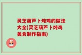 灵芝葫芦卜炖鸡的做法大全(灵芝葫芦卜炖鸡美食制作指南)