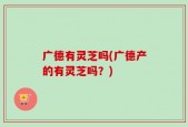 广德有灵芝吗(广德产的有灵芝吗？)