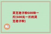 灵芝孢子粉600块一斤(600元一斤的灵芝孢子粉)