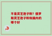 不是灵芝孢子粉？俄罗斯灵芝孢子粉和国内的哪个好