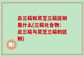 总三萜和灵芝三萜区别是什么(三萜化合物：总三萜与灵芝三萜的区别)