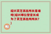 绍兴灵芝派出所长是谁呀(绍兴哪位警官长成为了灵芝派出所所长？)