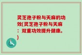 灵芝孢子粉与天麻的功效(灵芝孢子粉与天麻：双重功效提升健康。)