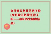 文丹堂五色灵芝孢子粉(文丹堂五色灵芝孢子粉——滋补养生健康佳品)