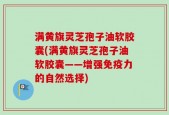 满黄旗灵芝孢子油软胶囊(满黄旗灵芝孢子油软胶囊——增强免疫力的自然选择)