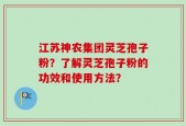 江苏神农集团灵芝孢子粉？了解灵芝孢子粉的功效和使用方法？