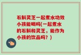 石斛灵芝一起煮水功效小孩能喝吗(一起煮水的石斛和灵芝，能作为小孩的饮品吗？)