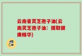 云南省灵芝孢子油(云南灵芝孢子油：提取健康精华)