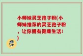 小师妹灵芝孢子粉(小师妹推荐的灵芝孢子粉，让你拥有健康生活！)