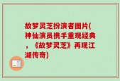 故梦灵芝扮演者图片(神仙演员携手重现经典，《故梦灵芝》再现江湖传奇)