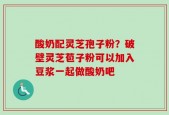 酸奶配灵芝孢子粉？破壁灵芝苞子粉可以加入豆浆一起做酸奶吧