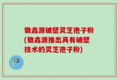 徽鑫源破壁灵芝孢子粉(徽鑫源推出具有破壁技术的灵芝孢子粉)